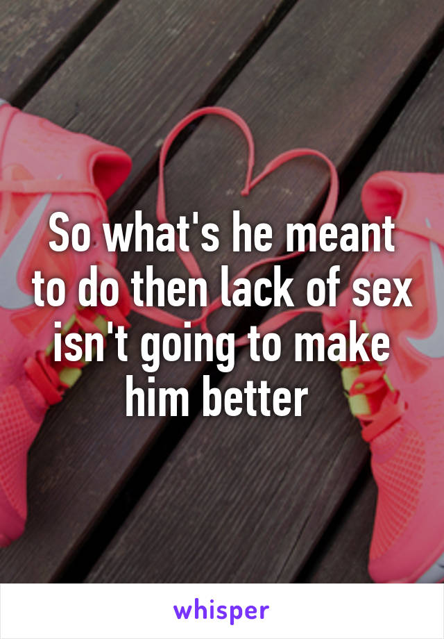 So what's he meant to do then lack of sex isn't going to make him better 