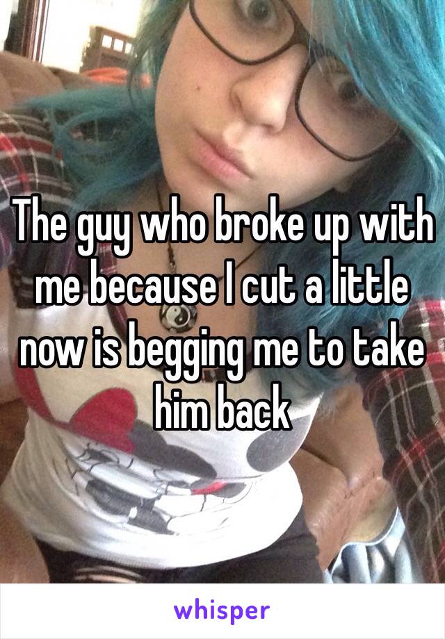 The guy who broke up with me because I cut a little now is begging me to take him back 