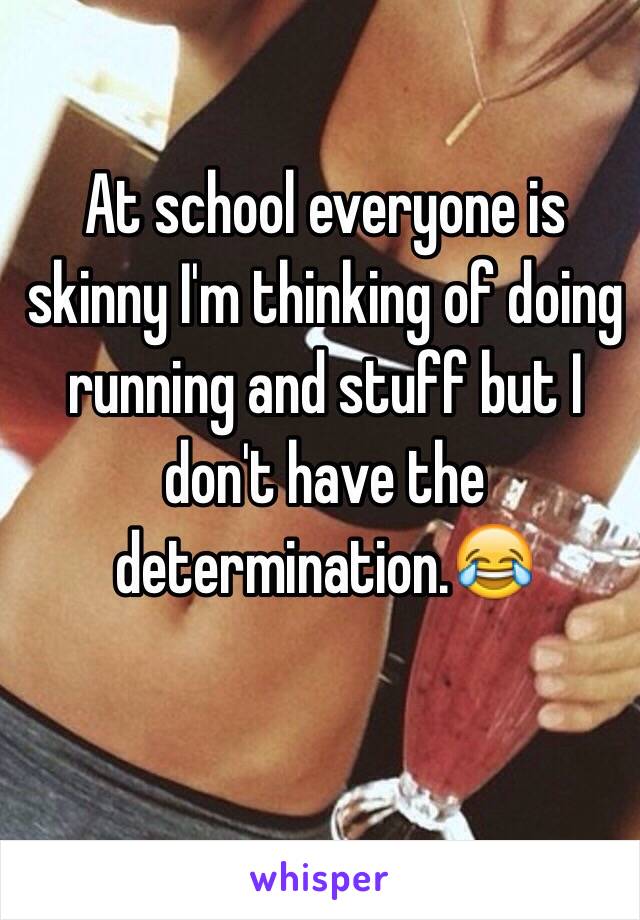 At school everyone is skinny I'm thinking of doing running and stuff but I don't have the determination.😂