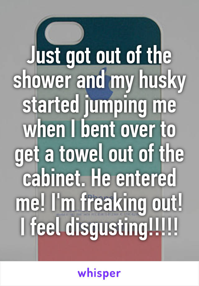 Just got out of the shower and my husky started jumping me when I bent over to get a towel out of the cabinet. He entered me! I'm freaking out! I feel disgusting!!!!!