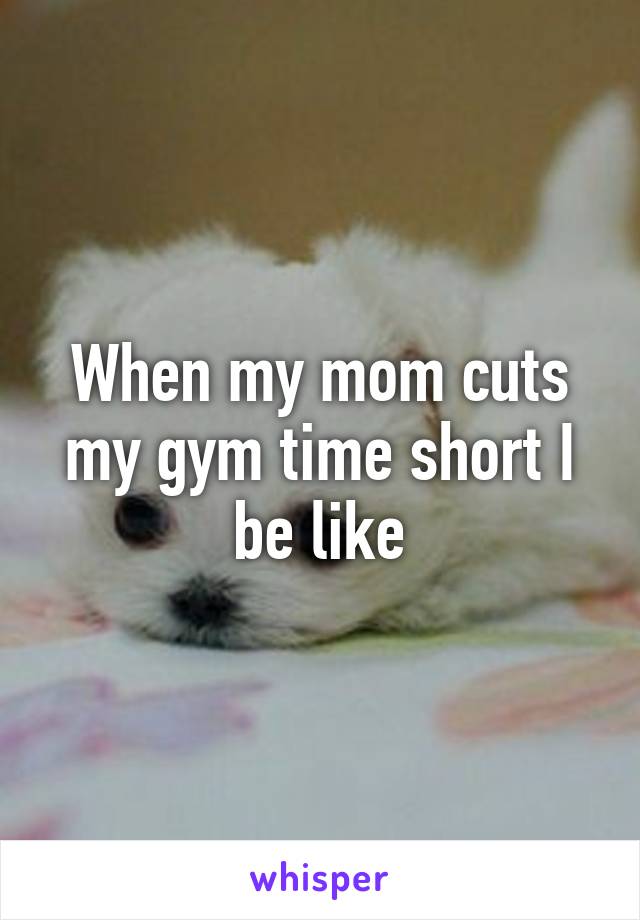 When my mom cuts my gym time short I be like