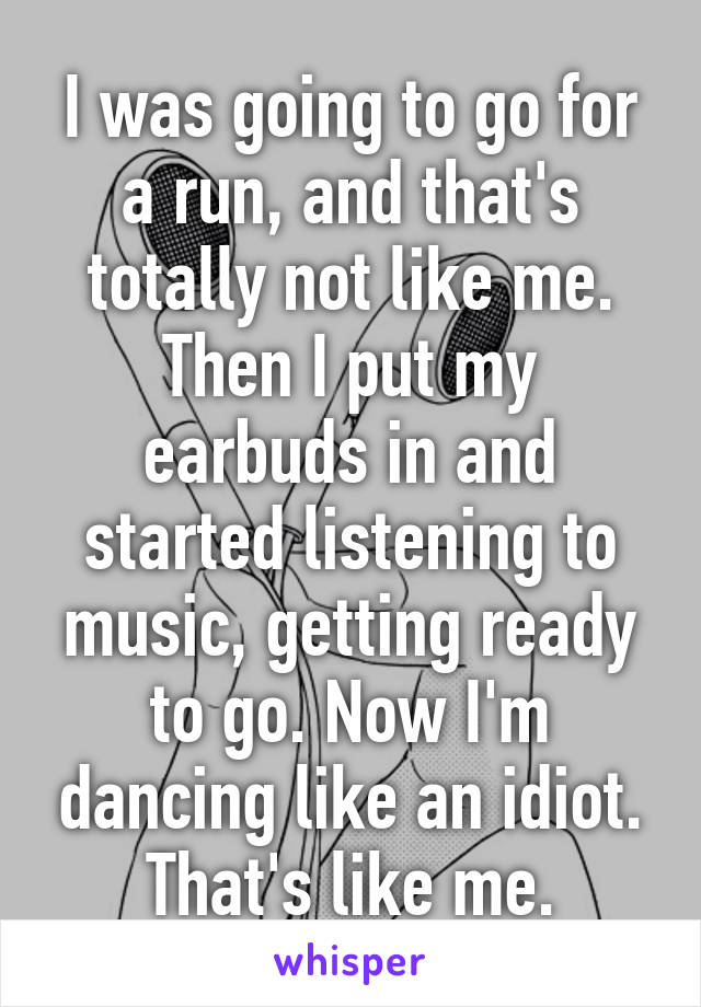 I was going to go for a run, and that's totally not like me. Then I put my earbuds in and started listening to music, getting ready to go. Now I'm dancing like an idiot. That's like me.