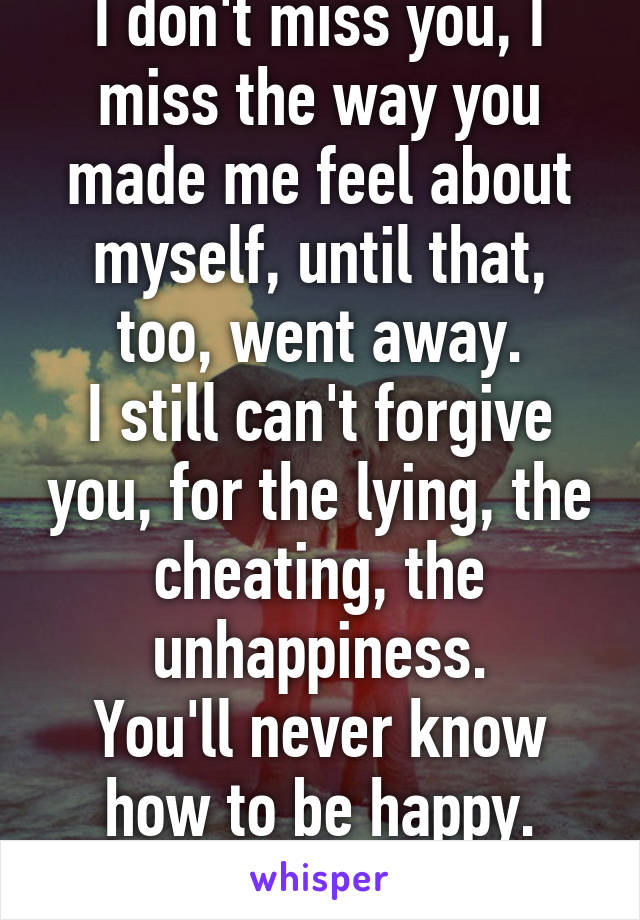 I don't miss you, I miss the way you made me feel about myself, until that, too, went away.
I still can't forgive you, for the lying, the cheating, the unhappiness.
You'll never know how to be happy.
