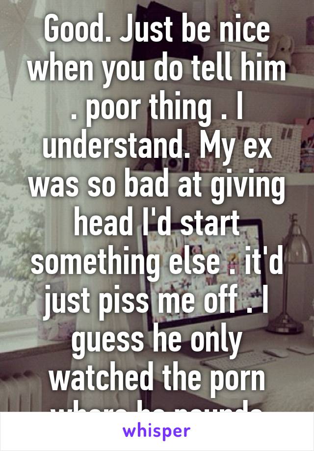 Good. Just be nice when you do tell him . poor thing . I understand. My ex was so bad at giving head I'd start something else . it'd just piss me off . I guess he only watched the porn where he pounds