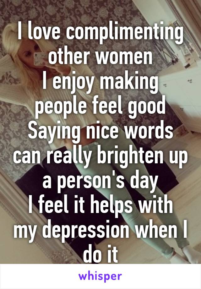 I love complimenting other women
I enjoy making people feel good
Saying nice words can really brighten up a person's day
I feel it helps with my depression when I do it