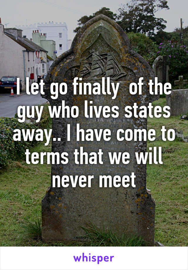 I let go finally  of the guy who lives states away.. I have come to terms that we will never meet