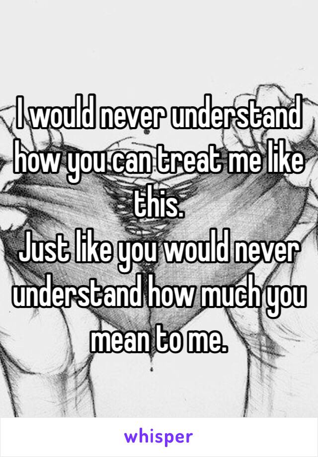 I would never understand how you can treat me like this.
Just like you would never understand how much you mean to me.