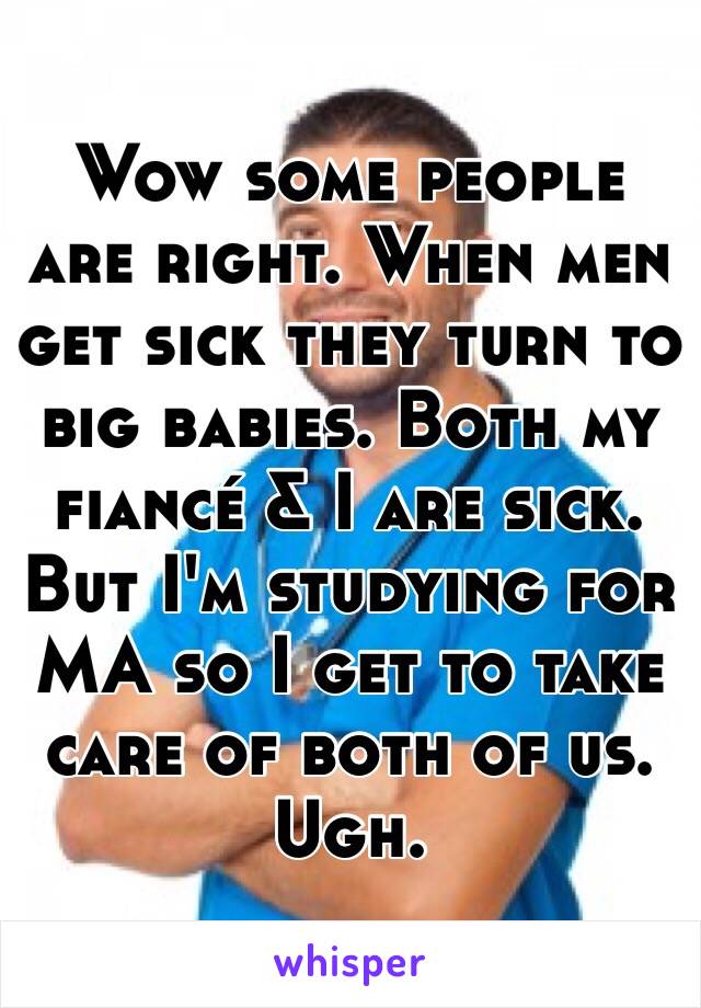 Wow some people are right. When men get sick they turn to big babies. Both my fiancé & I are sick. But I'm studying for MA so I get to take care of both of us. Ugh. 