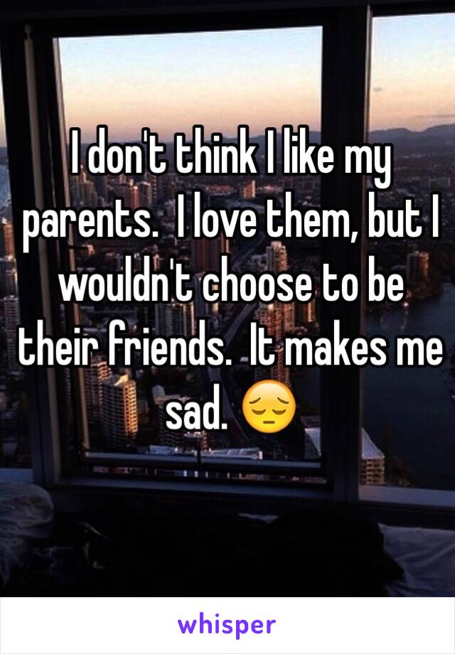 I don't think I like my parents.  I love them, but I wouldn't choose to be their friends.  It makes me sad. 😔