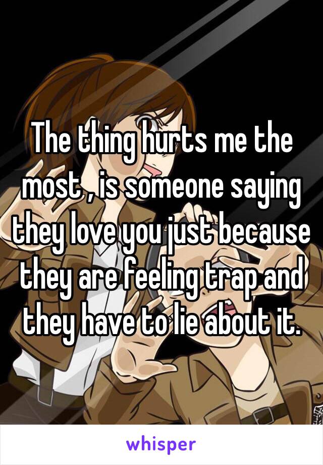 The thing hurts me the most , is someone saying they love you just because they are feeling trap and they have to lie about it.