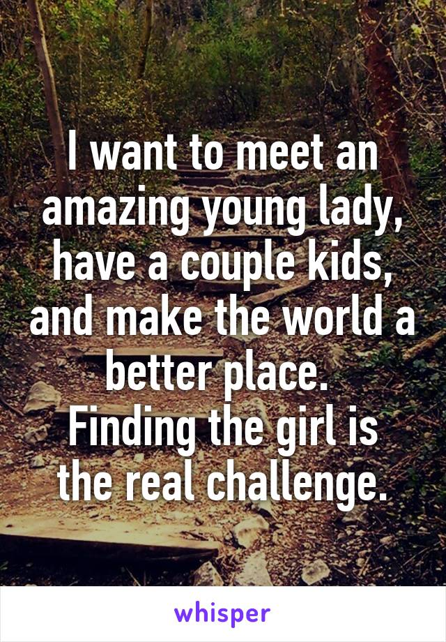 I want to meet an amazing young lady, have a couple kids, and make the world a better place. 
Finding the girl is the real challenge.