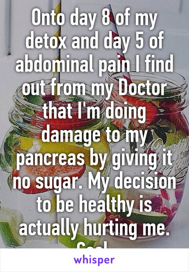 Onto day 8 of my detox and day 5 of abdominal pain I find out from my Doctor that I'm doing damage to my pancreas by giving it no sugar. My decision to be healthy is actually hurting me. Cool.