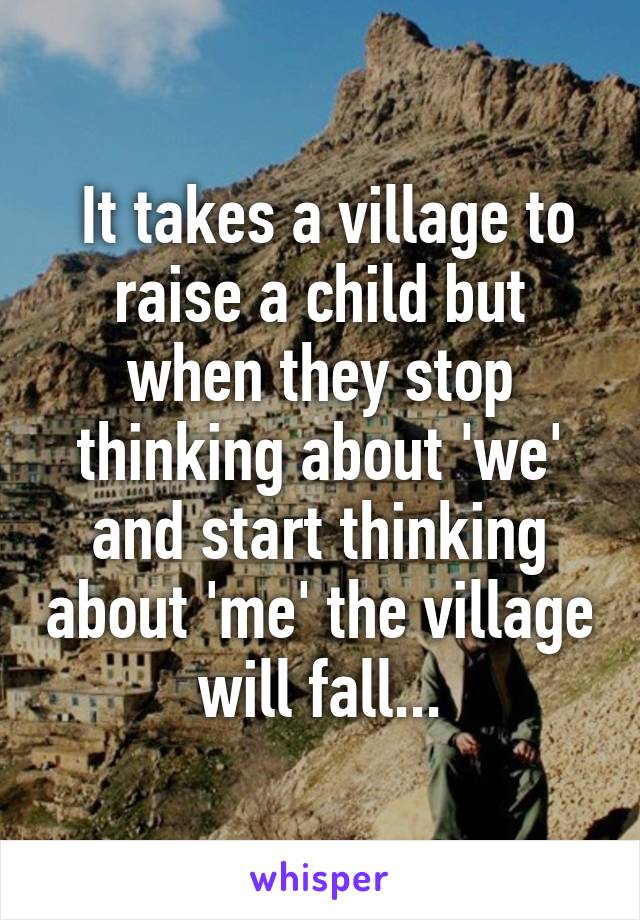  It takes a village to raise a child but when they stop thinking about 'we' and start thinking about 'me' the village will fall...