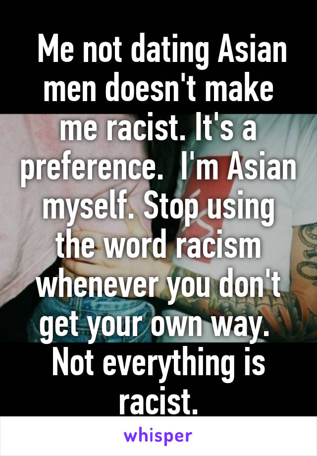  Me not dating Asian men doesn't make me racist. It's a preference.  I'm Asian myself. Stop using the word racism whenever you don't get your own way.  Not everything is racist.