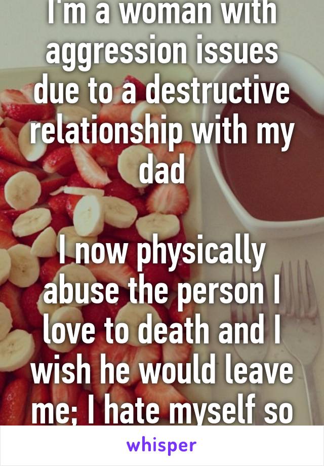 I'm a woman with aggression issues due to a destructive relationship with my dad

I now physically abuse the person I love to death and I wish he would leave me; I hate myself so much