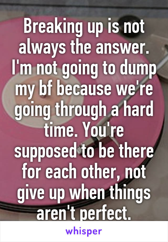 Breaking up is not always the answer. I'm not going to dump my bf because we're going through a hard time. You're supposed to be there for each other, not give up when things aren't perfect.