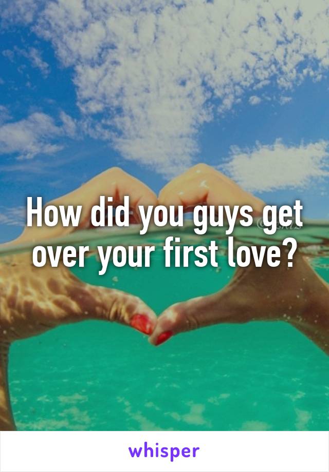 How did you guys get over your first love?