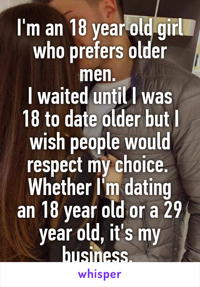 I'm an 18 year old girl who prefers older men. 
I waited until I was 18 to date older but I wish people would respect my choice. 
Whether I'm dating an 18 year old or a 29 year old, it's my business. 
