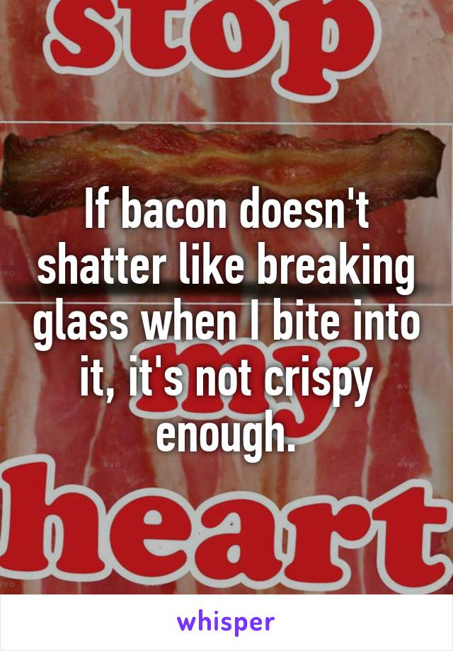 If bacon doesn't shatter like breaking glass when I bite into it, it's not crispy enough.