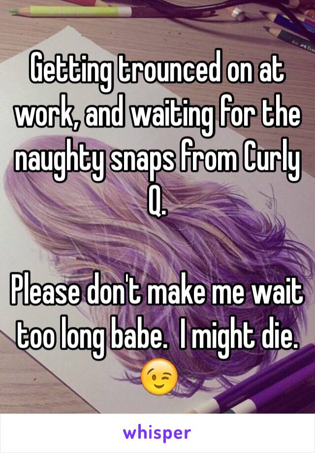 Getting trounced on at work, and waiting for the naughty snaps from Curly Q.

Please don't make me wait too long babe.  I might die. 😉