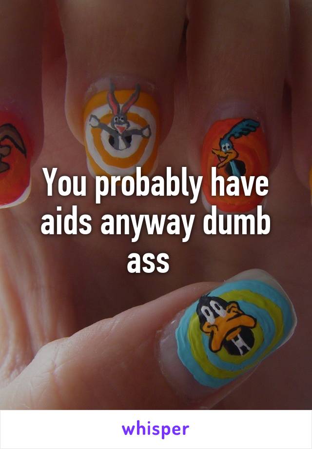 You probably have aids anyway dumb ass  