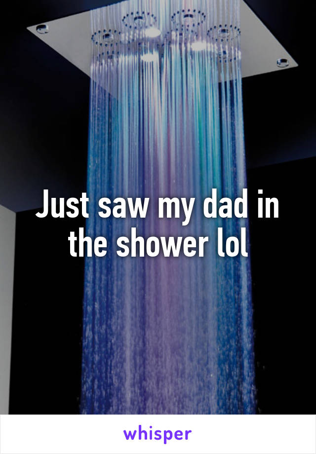 Just saw my dad in the shower lol