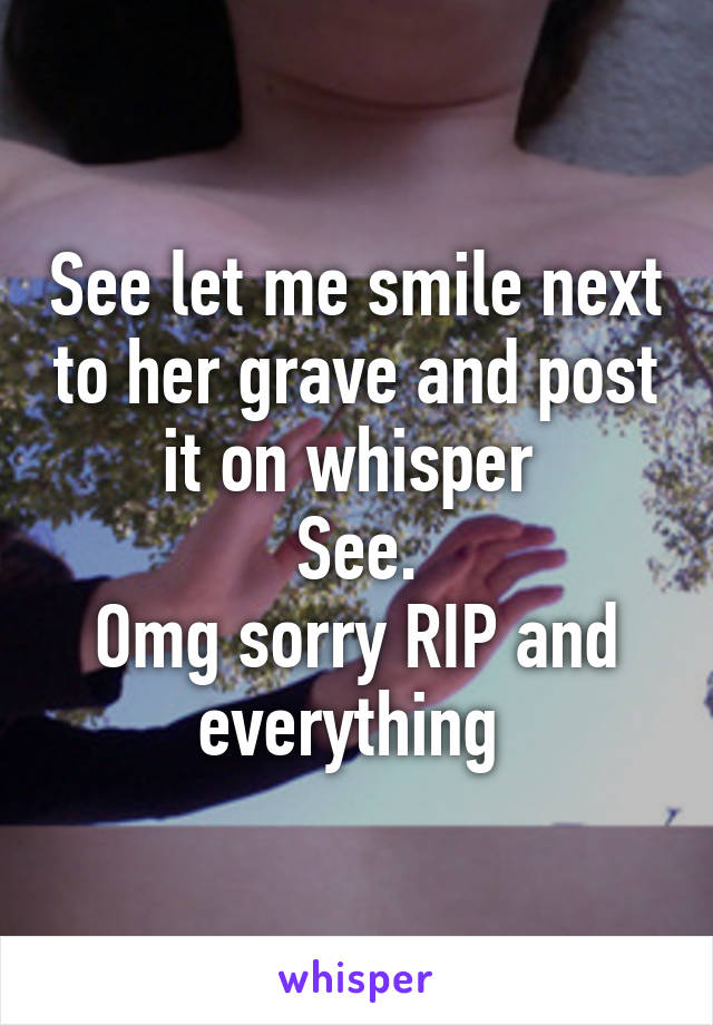 See let me smile next to her grave and post it on whisper 
See.
Omg sorry RIP and everything 