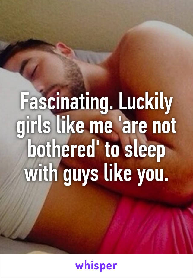 Fascinating. Luckily girls like me 'are not bothered' to sleep with guys like you.