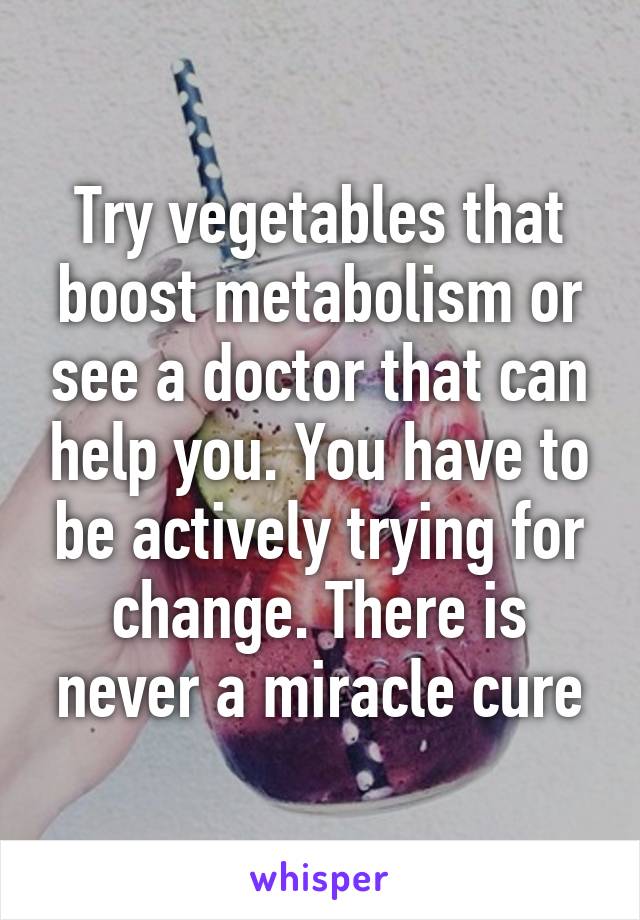 Try vegetables that boost metabolism or see a doctor that can help you. You have to be actively trying for change. There is never a miracle cure