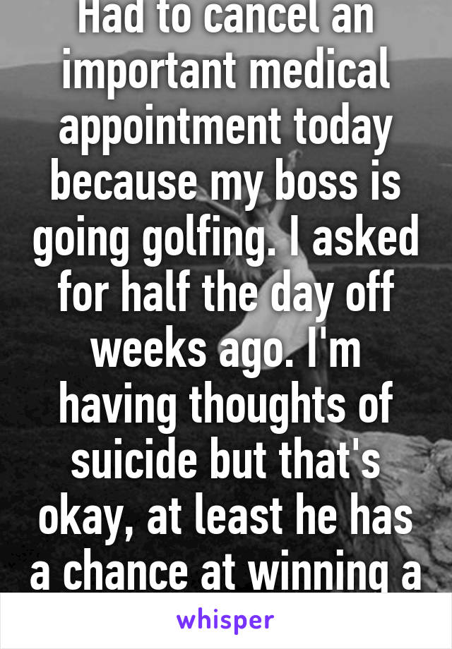 Had to cancel an important medical appointment today because my boss is going golfing. I asked for half the day off weeks ago. I'm having thoughts of suicide but that's okay, at least he has a chance at winning a fruit basket. 