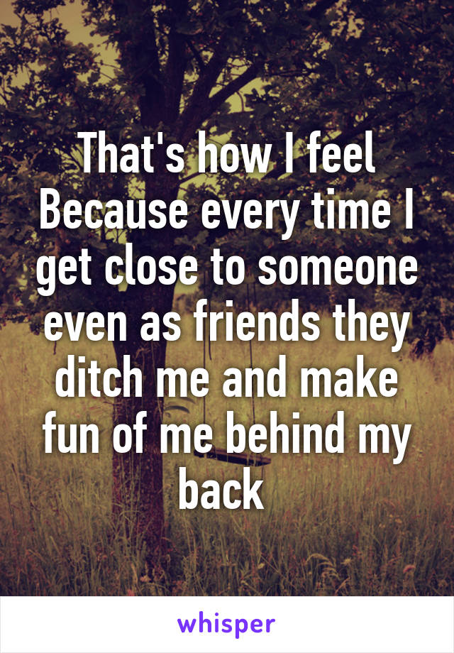 That's how I feel Because every time I get close to someone even as friends they ditch me and make fun of me behind my back 