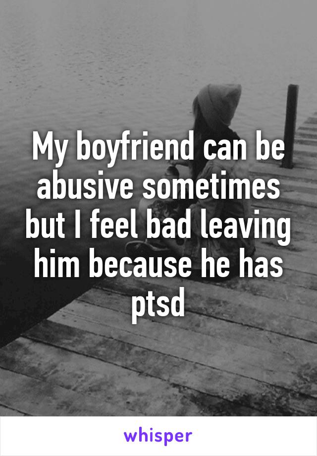 My boyfriend can be abusive sometimes but I feel bad leaving him because he has ptsd