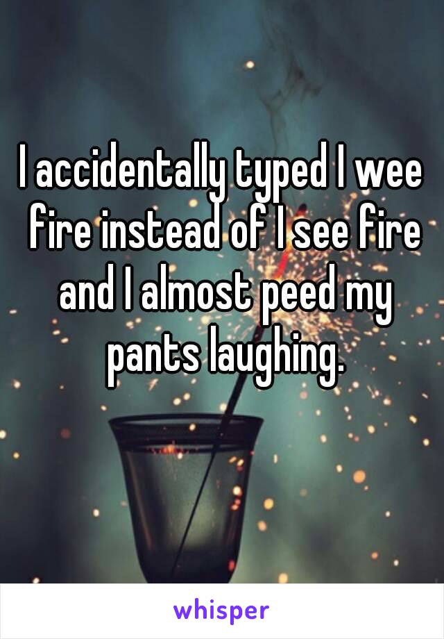 I accidentally typed I wee fire instead of I see fire and I almost peed my pants laughing.