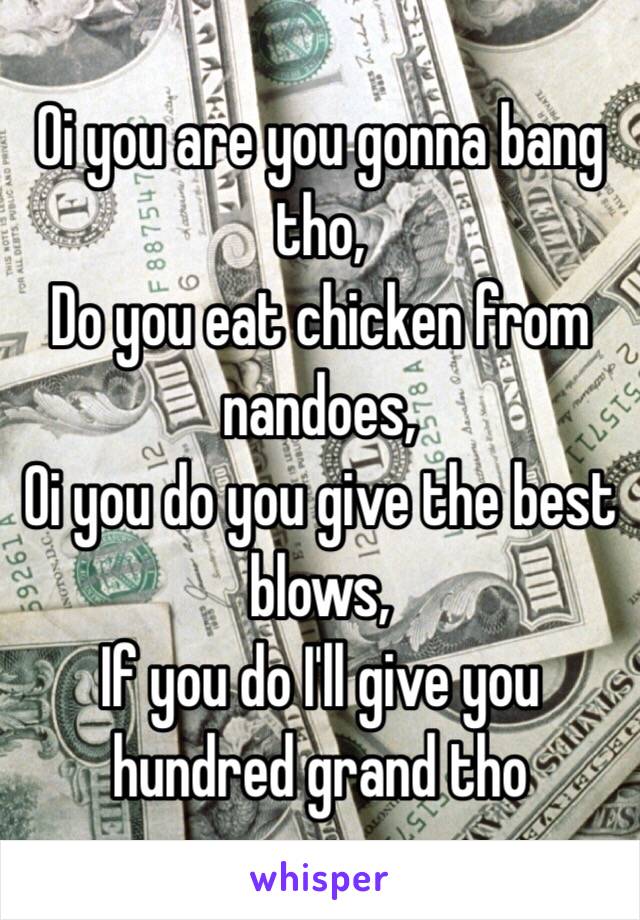 Oi you are you gonna bang tho,
Do you eat chicken from nandoes,
Oi you do you give the best blows,
If you do I'll give you hundred grand tho