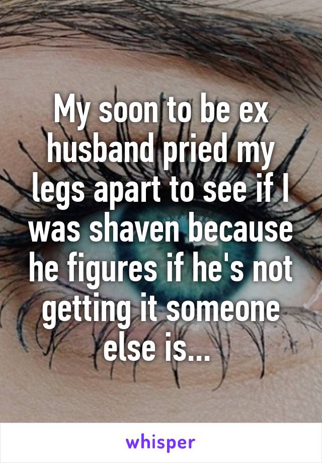 My soon to be ex husband pried my legs apart to see if I was shaven because he figures if he's not getting it someone else is... 