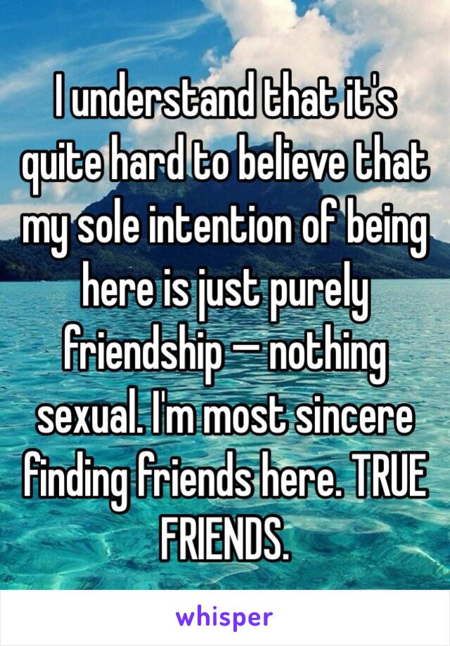 I understand that it's quite hard to believe that my sole intention of being here is just purely friendship — nothing sexual. I'm most sincere finding friends here. TRUE FRIENDS.