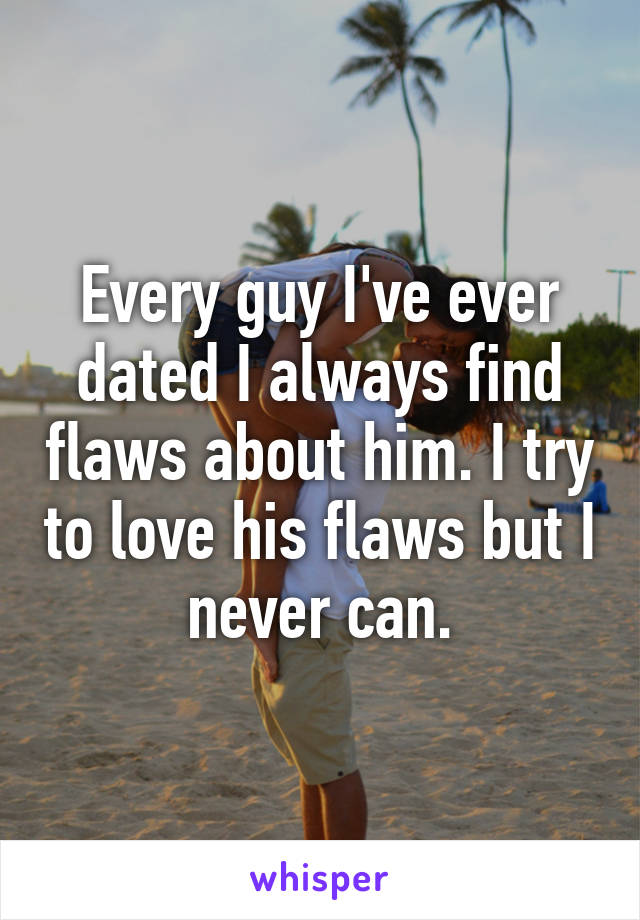 Every guy I've ever dated I always find flaws about him. I try to love his flaws but I never can.