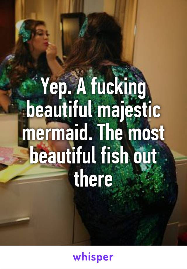 Yep. A fucking beautiful majestic mermaid. The most beautiful fish out there