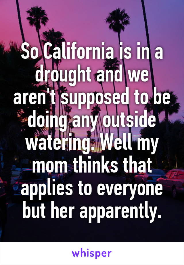 So California is in a drought and we aren't supposed to be doing any outside watering. Well my mom thinks that applies to everyone but her apparently.