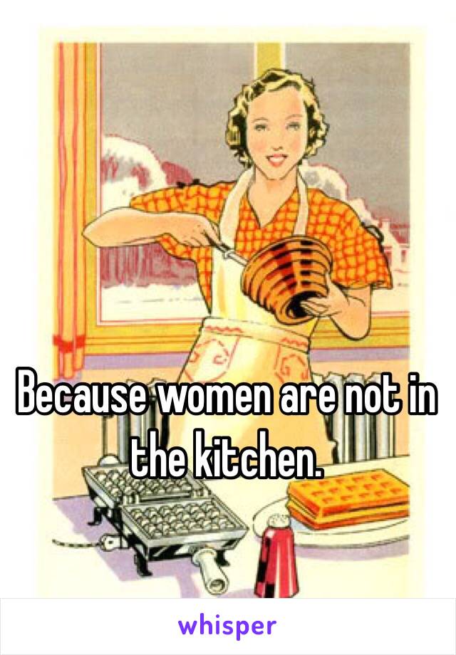 Because women are not in the kitchen.