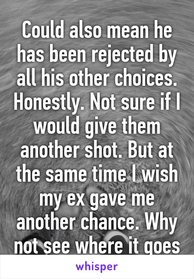 Could also mean he has been rejected by all his other choices. Honestly. Not sure if I would give them another shot. But at the same time I wish my ex gave me another chance. Why not see where it goes