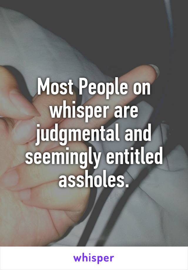 Most People on whisper are judgmental and seemingly entitled assholes.