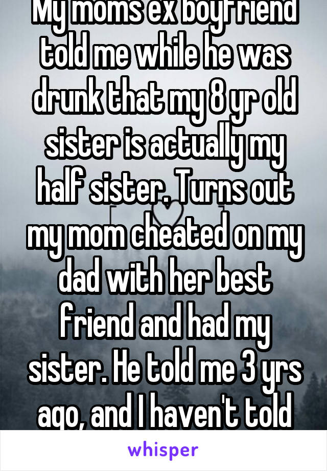My moms ex boyfriend told me while he was drunk that my 8 yr old sister is actually my half sister. Turns out my mom cheated on my dad with her best friend and had my sister. He told me 3 yrs ago, and I haven't told anyone that I know.