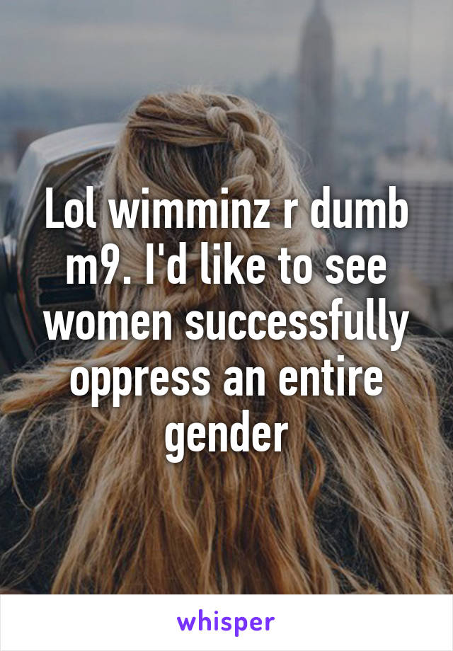 Lol wimminz r dumb m9. I'd like to see women successfully oppress an entire gender