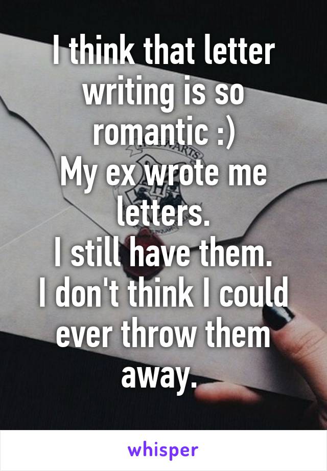 I think that letter writing is so romantic :)
My ex wrote me letters.
I still have them.
I don't think I could ever throw them away. 
