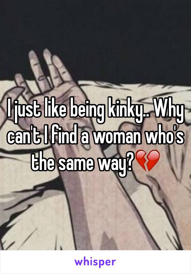 I just like being kinky.. Why can't I find a woman who's the same way?💔