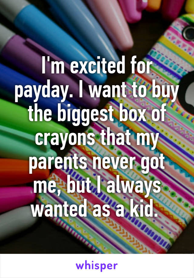 I'm excited for payday. I want to buy the biggest box of crayons that my parents never got me, but I always wanted as a kid. 