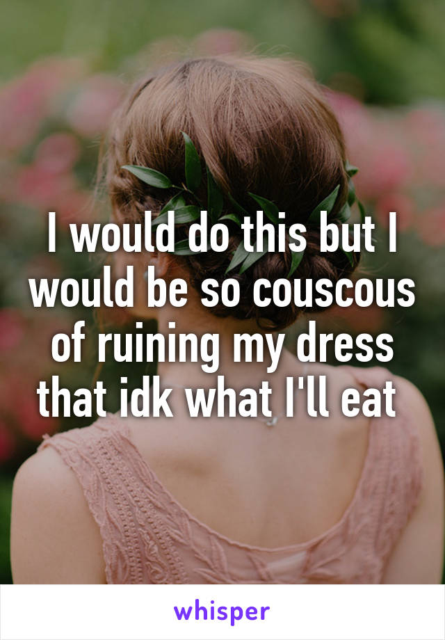 I would do this but I would be so couscous of ruining my dress that idk what I'll eat 