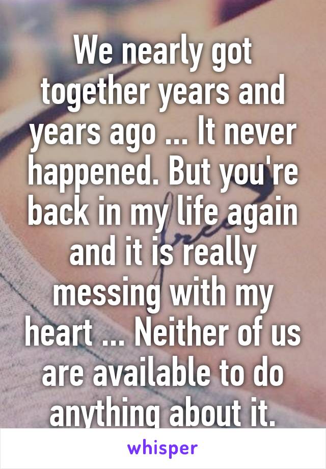 We nearly got together years and years ago ... It never happened. But you're back in my life again and it is really messing with my heart ... Neither of us are available to do anything about it.