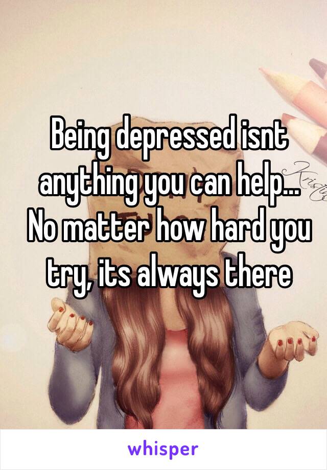 Being depressed isnt anything you can help...
No matter how hard you try, its always there